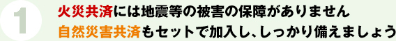 1.火災共済には地震等の被害の補償がありません 自然災害共済もセットで加入し、しっかり備えましょう