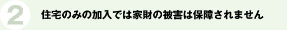 2.住宅のみの加入では家財の被害は保障されません