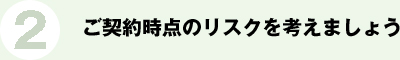 2.ご契約時点のリスクを考えましょう