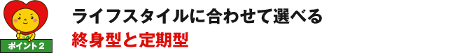 ポイント2 ライフスタイルに合わせて選べる終身型と定期型