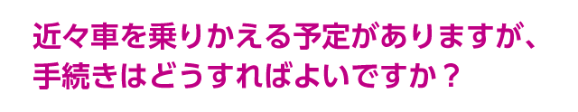 近々車を乗りかえる予定がありますが、手続きはどうすればよいですか？