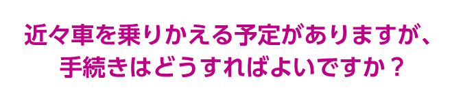 近々車を乗りかえる予定がありますが、手続きはどうすればよいですか？