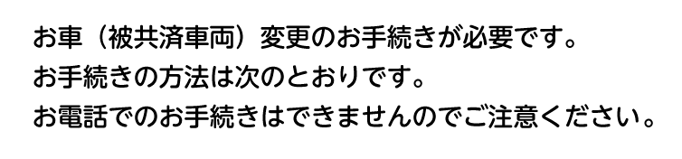 お車（被共済車両）変更のお手続きが必要です。お手続きの方法は次のとおりです。お電話でのお手続きはできませんのでご注意ください