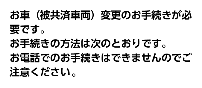 お車（被共済車両）変更のお手続きが必要です。お手続きの方法は次のとおりです。お電話でのお手続きはできませんのでご注意ください